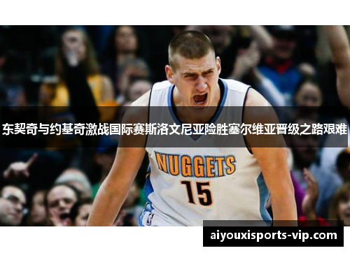 东契奇与约基奇激战国际赛斯洛文尼亚险胜塞尔维亚晋级之路艰难