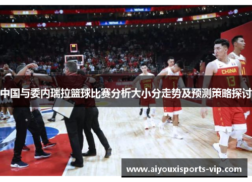 中国与委内瑞拉篮球比赛分析大小分走势及预测策略探讨